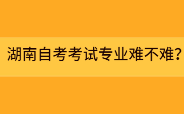 湖南自考考試專業(yè)難不難？